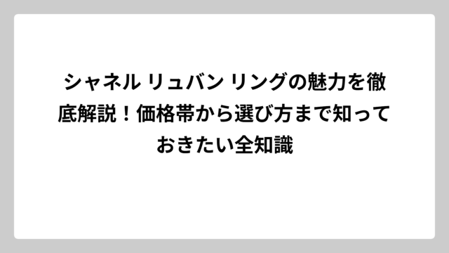 シャネル リュバン リングの魅力を徹底解説！価格帯から選び方まで知っておきたい全知識