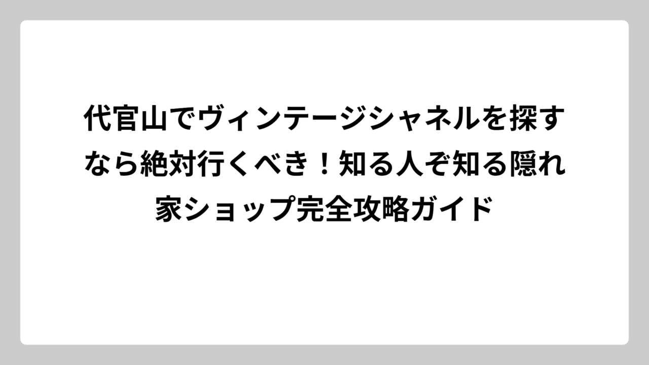 代官山でヴィンテージシャネルを探すなら絶対行くべき！知る人ぞ知る隠れ家ショップ完全攻略ガイド