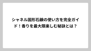 シャネル固形石鹸の使い方を完全ガイド！香りを最大限楽しむ秘訣とは？