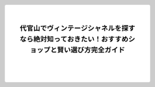 代官山でヴィンテージシャネルを探すなら絶対知っておきたい！おすすめショップと賢い選び方完全ガイド