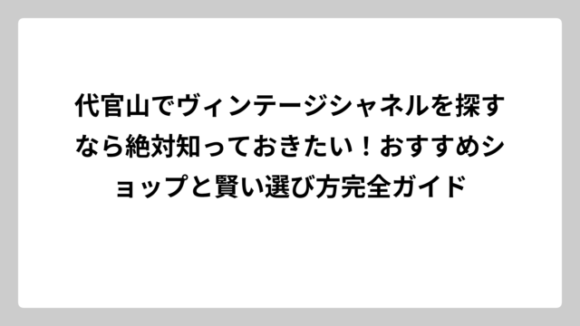代官山でヴィンテージシャネルを探すなら絶対知っておきたい！おすすめショップと賢い選び方完全ガイド