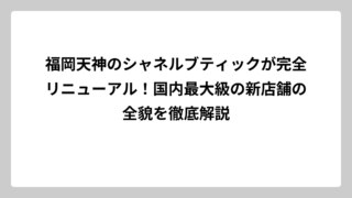 福岡天神のシャネルブティックが完全リニューアル！国内最大級の新店舗の全貌を徹底解説