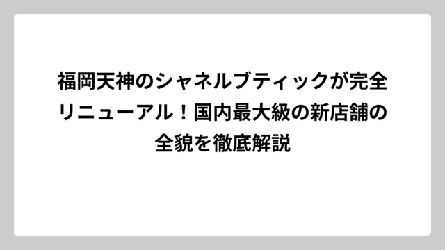 福岡天神のシャネルブティックが完全リニューアル！国内最大級の新店舗の全貌を徹底解説