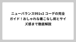 ニューバランス991v2 コーデの完全ガイド！おしゃれな着こなし術とサイズ感まで徹底解説