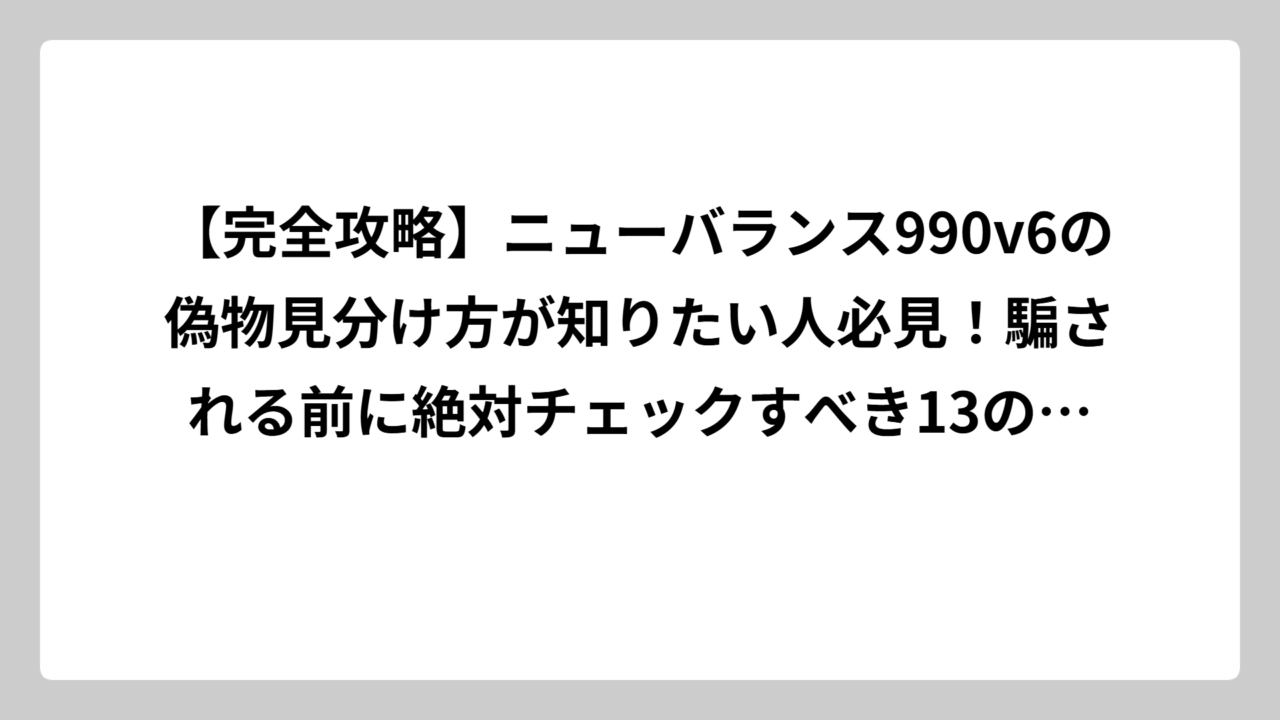 【完全攻略】ニューバランス990v6の偽物見分け方が知りたい人必見！騙される前に絶対チェックすべき13のポイント