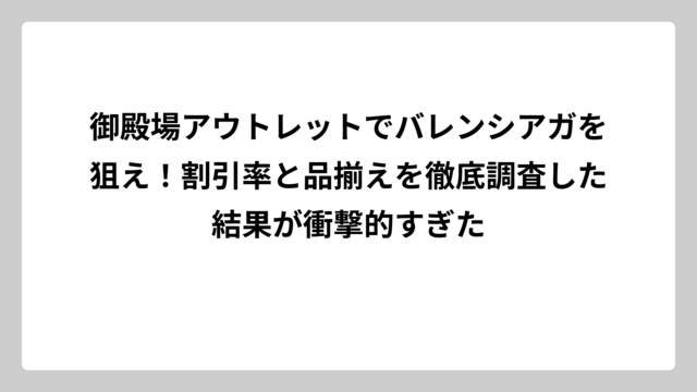 御殿場アウトレットでバレンシアガを狙え！割引率と品揃えを徹底調査した結果が衝撃的すぎた