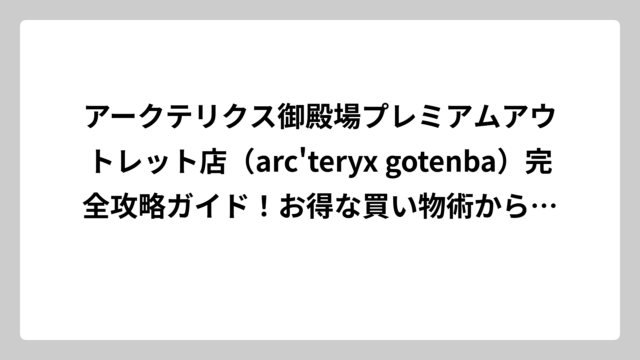アークテリクス御殿場プレミアムアウトレット店（arc’teryx gotenba）完全攻略ガイド！お得な買い物術から店舗情報まで徹底解説