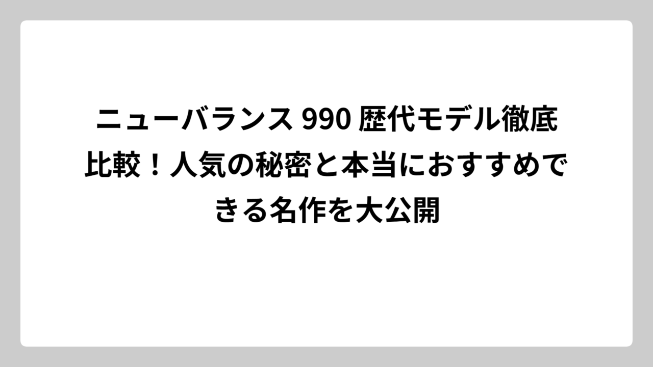 ニューバランス 990 歴代モデル徹底比較！人気の秘密と本当におすすめできる名作を大公開
