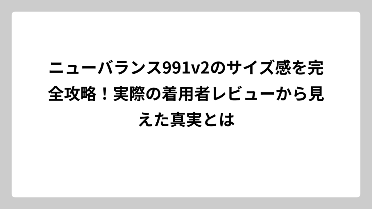ニューバランス991v2のサイズ感を完全攻略！実際の着用者レビューから見えた真実とは