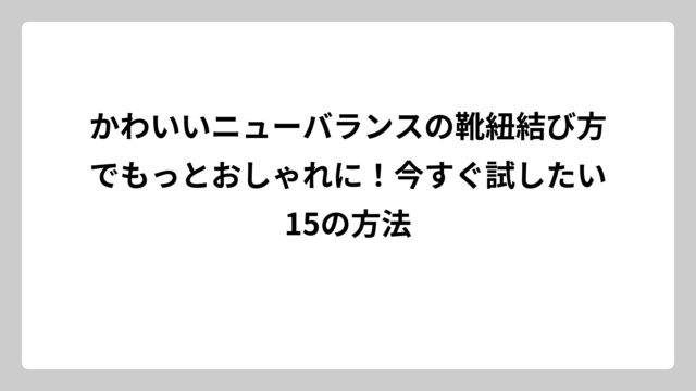 かわいいニューバランスの靴紐結び方でもっとおしゃれに！今すぐ試したい15の方法