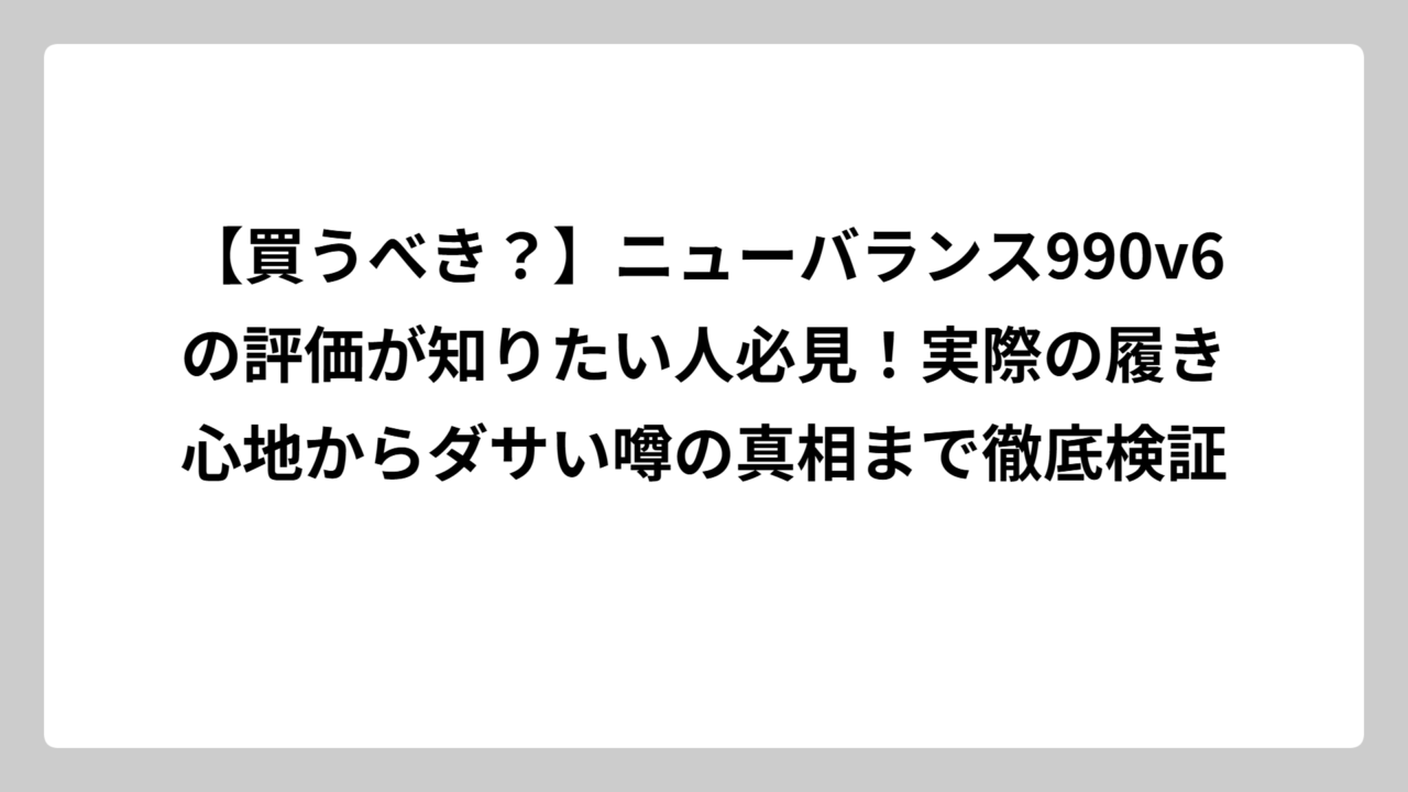 【買うべき？】ニューバランス990v6の評価が知りたい人必見！実際の履き心地からダサい噂の真相まで徹底検証