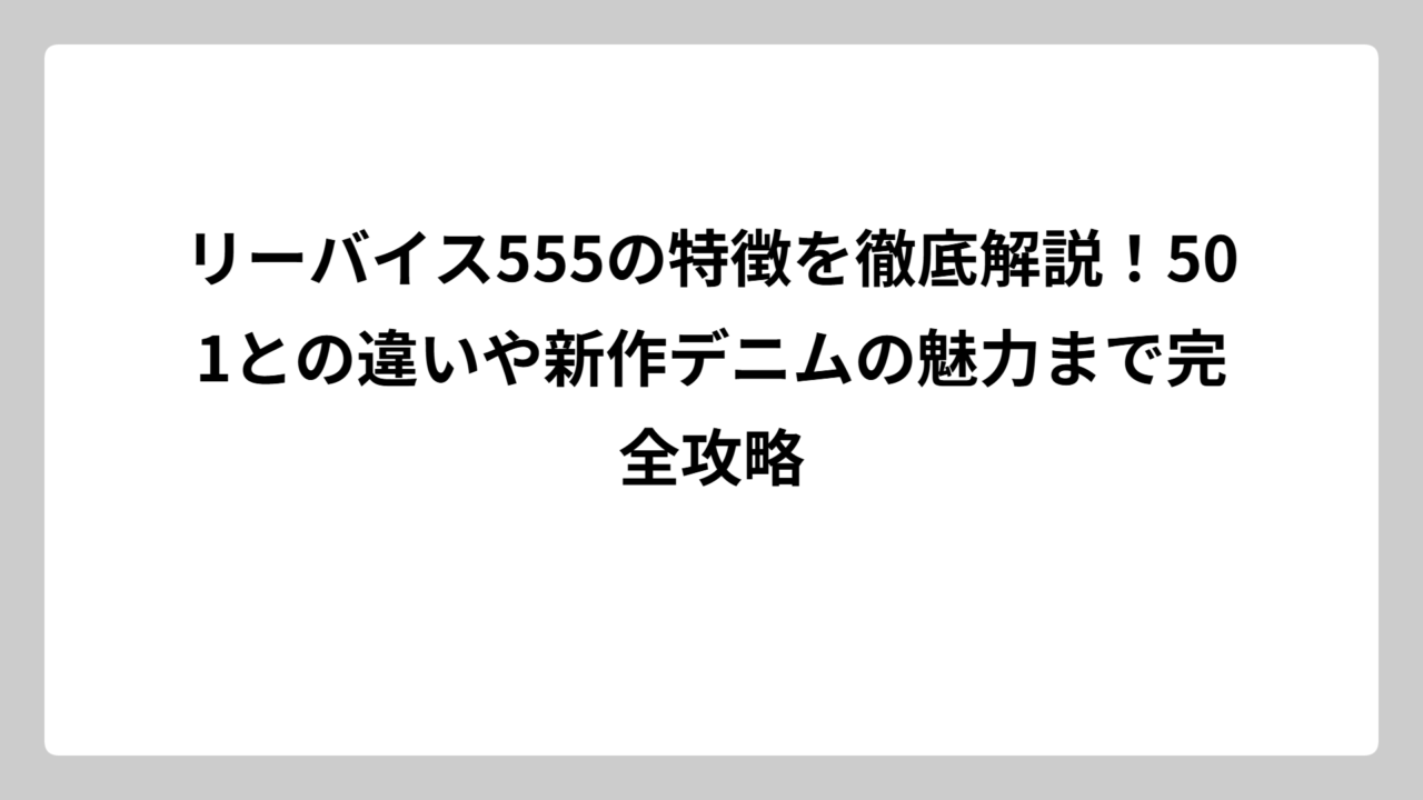 リーバイス555の特徴を徹底解説！501との違いや新作デニムの魅力まで完全攻略