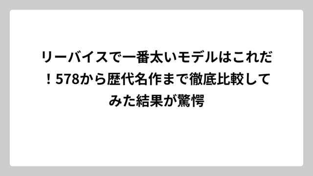 リーバイスで一番太いモデルはこれだ！578から歴代名作まで徹底比較してみた結果が驚愕