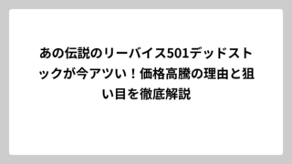 あの伝説のリーバイス501デッドストックが今アツい！価格高騰の理由と狙い目を徹底解説