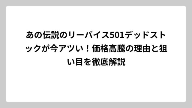 あの伝説のリーバイス501デッドストックが今アツい！価格高騰の理由と狙い目を徹底解説