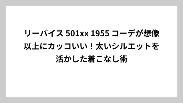 リーバイス 501xx 1955 コーデが想像以上にカッコいい！太いシルエットを活かした着こなし術