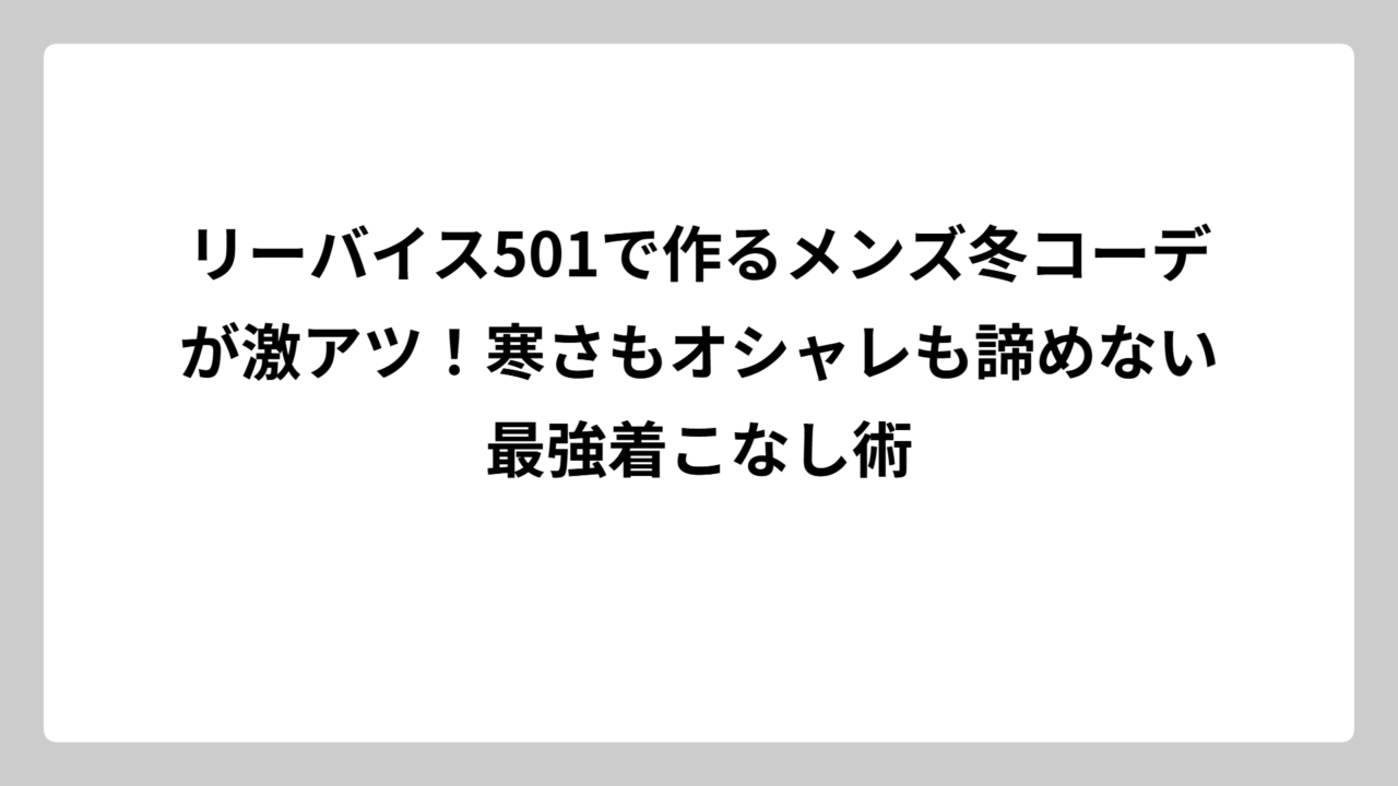リーバイス501で作るメンズ冬コーデが激アツ！寒さもオシャレも諦めない最強着こなし術