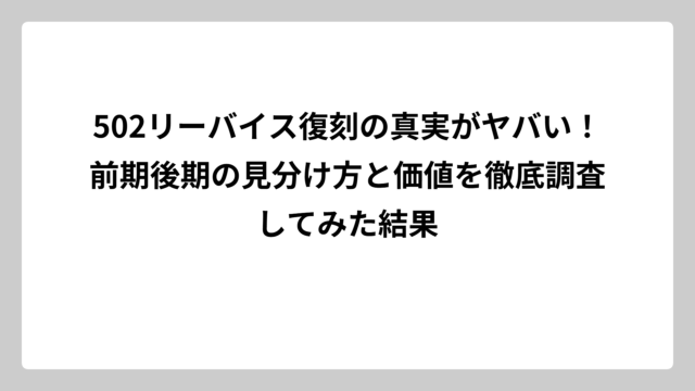 502リーバイス復刻の真実がヤバい！前期後期の見分け方と価値を徹底調査してみた結果