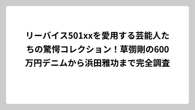 リーバイス501xxを愛用する芸能人たちの驚愕コレクション！草彅剛の600万円デニムから浜田雅功まで完全調査
