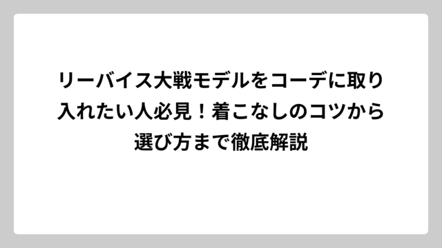 リーバイス大戦モデルをコーデに取り入れたい人必見！着こなしのコツから選び方まで徹底解説