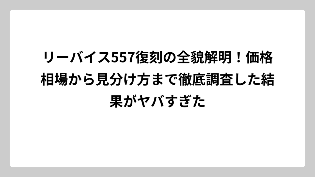 リーバイス557復刻の全貌解明！価格相場から見分け方まで徹底調査した結果がヤバすぎた
