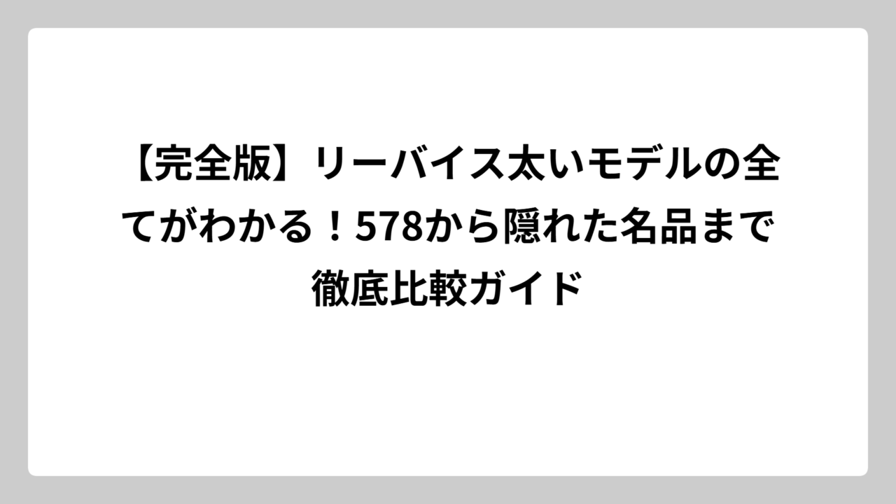 【完全版】リーバイス太いモデルの全てがわかる！578から隠れた名品まで徹底比較ガイド