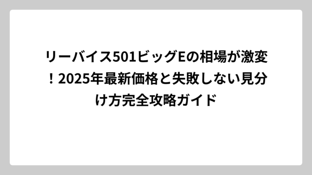 リーバイス501ビッグEの相場が激変！2025年最新価格と失敗しない見分け方完全攻略ガイド