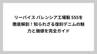 リーバイス バレンシア工場製 555を徹底解剖！知られざる復刻デニムの魅力と価値を完全ガイド