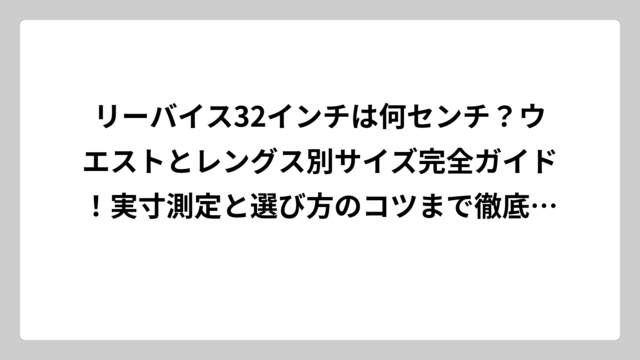 リーバイス32インチは何センチ？ウエストとレングス別サイズ完全ガイド！実寸測定と選び方のコツまで徹底解説