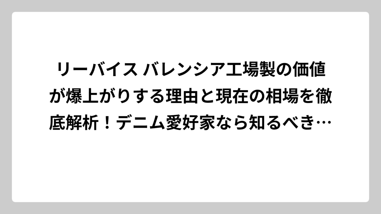 リーバイス バレンシア工場製の価値が爆上がりする理由と現在の相場を徹底解析！デニム愛好家なら知るべき555の秘密