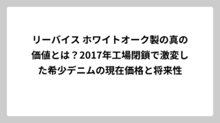 リーバイス ホワイトオーク製の真の価値とは？2017年工場閉鎖で激変した希少デニムの現在価格と将来性