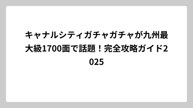 キャナルシティガチャガチャが九州最大級1700面で話題！完全攻略ガイド2025
