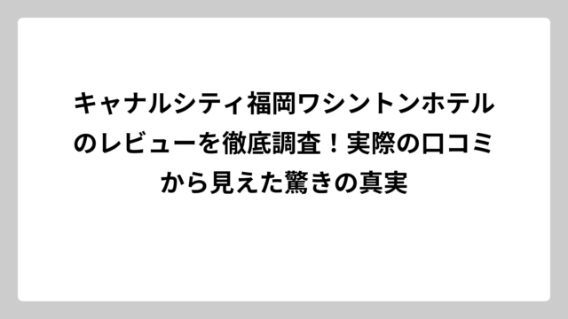 キャナルシティ福岡ワシントンホテルのレビューを徹底調査！実際の口コミから見えた驚きの真実