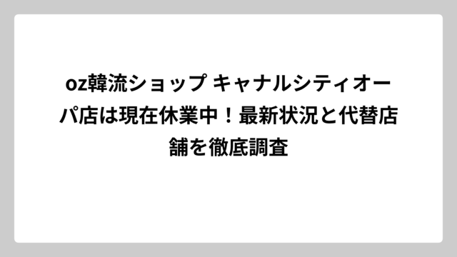 oz韓流ショップ キャナルシティオーパ店は現在休業中！最新状況と代替店舗を徹底調査