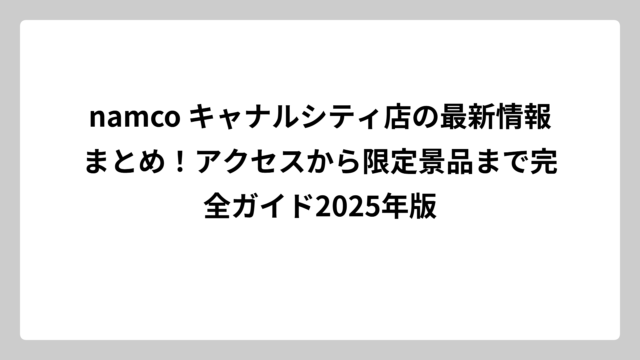 namco キャナルシティ店の最新情報まとめ！アクセスから限定景品まで完全ガイド2025年版