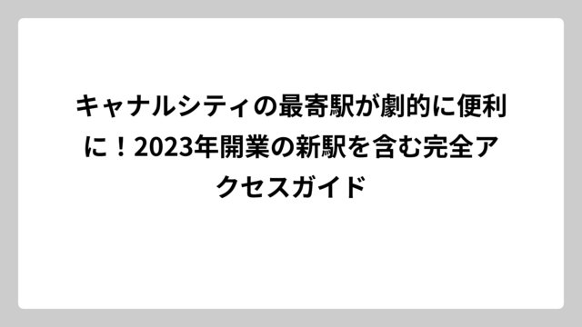 キャナルシティの最寄駅が劇的に便利に！2023年開業の新駅を含む完全アクセスガイド