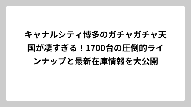 キャナルシティ博多のガチャガチャ天国が凄すぎる！1700台の圧倒的ラインナップと最新在庫情報を大公開