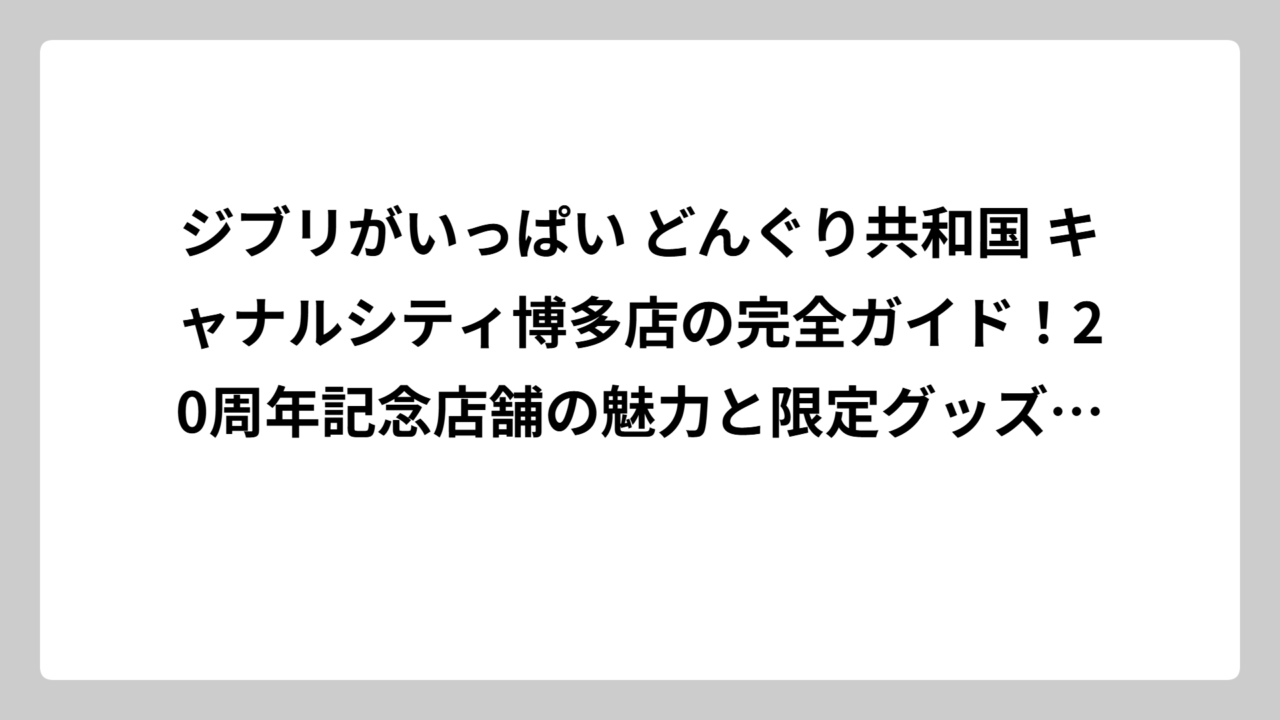 ジブリがいっぱい どんぐり共和国 キャナルシティ博多店の完全ガイド！20周年記念店舗の魅力と限定グッズ情報