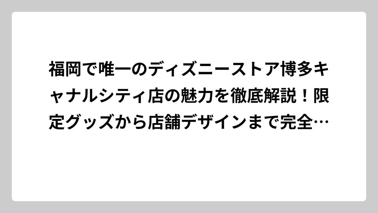 福岡で唯一のディズニーストア博多キャナルシティ店の魅力を徹底解説！限定グッズから店舗デザインまで完全ガイド