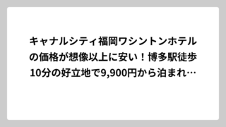 キャナルシティ福岡ワシントンホテルの価格が想像以上に安い！博多駅徒歩10分の好立地で9,900円から泊まれる秘密を徹底調査