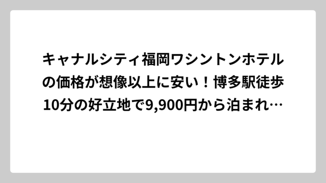 キャナルシティ福岡ワシントンホテルの価格が想像以上に安い！博多駅徒歩10分の好立地で9,900円から泊まれる秘密を徹底調査