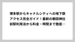 博多駅からキャナルシティへの地下鉄アクセス完全ガイド！最新の櫛田神社前駅利用法から料金・時間まで徹底解説