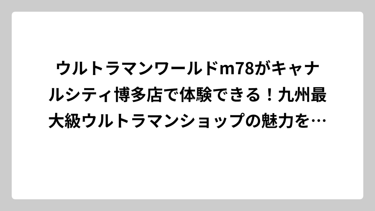 ウルトラマンワールドm78がキャナルシティ博多店で体験できる！九州最大級ウルトラマンショップの魅力を徹底解説