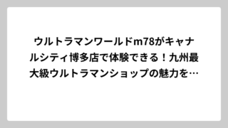 ウルトラマンワールドm78がキャナルシティ博多店で体験できる！九州最大級ウルトラマンショップの魅力を徹底解説