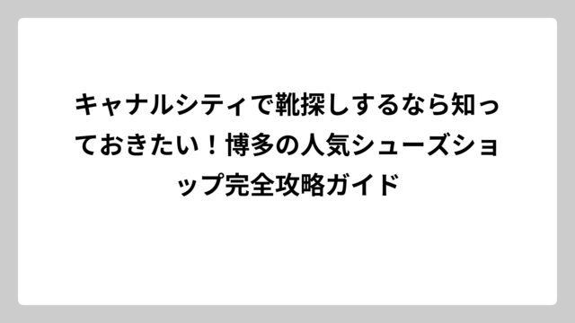 キャナルシティで靴探しするなら知っておきたい！博多の人気シューズショップ完全攻略ガイド