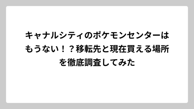 キャナルシティのポケモンセンターはもうない！？移転先と現在買える場所を徹底調査してみた