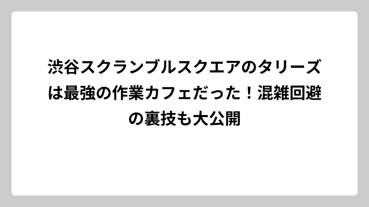 渋谷スクランブルスクエアのタリーズは最強の作業カフェだった！混雑回避の裏技も大公開