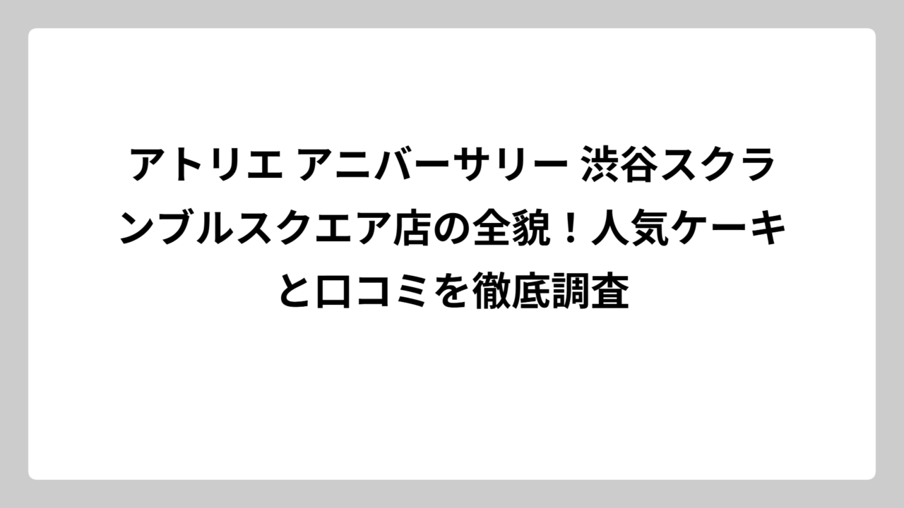 アトリエ アニバーサリー 渋谷スクランブルスクエア店の全貌！人気ケーキと口コミを徹底調査