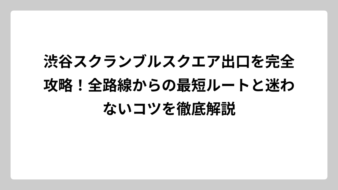 渋谷スクランブルスクエア出口を完全攻略！全路線からの最短ルートと迷わないコツを徹底解説