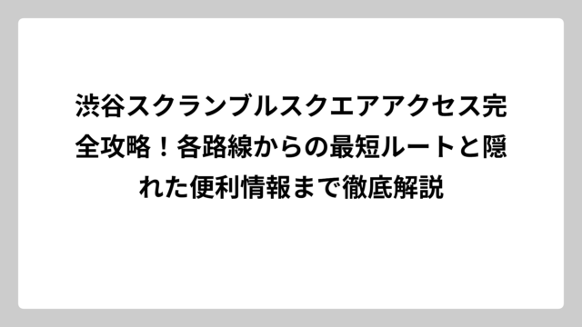 渋谷スクランブルスクエアアクセス完全攻略！各路線からの最短ルートと隠れた便利情報まで徹底解説